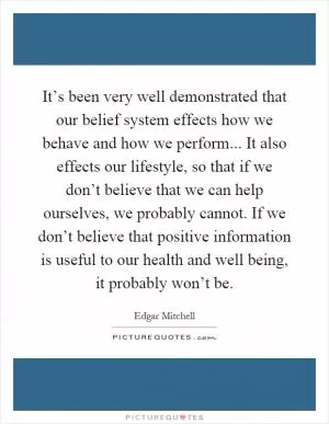 It’s been very well demonstrated that our belief system effects how we behave and how we perform... It also effects our lifestyle, so that if we don’t believe that we can help ourselves, we probably cannot. If we don’t believe that positive information is useful to our health and well being, it probably won’t be Picture Quote #1