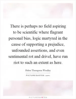 There is perhaps no field aspiring to be scientific where flagrant personal bias, logic martyred in the cause of supporting a prejudice, unfounded assertions, and even sentimental rot and drivel, have run riot to such an extent as here Picture Quote #1
