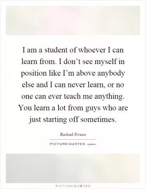 I am a student of whoever I can learn from. I don’t see myself in position like I’m above anybody else and I can never learn, or no one can ever teach me anything. You learn a lot from guys who are just starting off sometimes Picture Quote #1