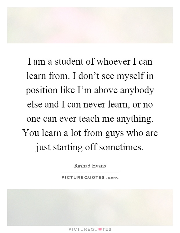 I am a student of whoever I can learn from. I don't see myself in position like I'm above anybody else and I can never learn, or no one can ever teach me anything. You learn a lot from guys who are just starting off sometimes Picture Quote #1