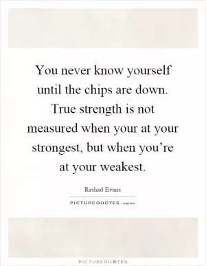 You never know yourself until the chips are down. True strength is not measured when your at your strongest, but when you’re at your weakest Picture Quote #1