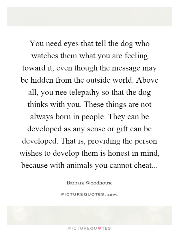 You need eyes that tell the dog who watches them what you are feeling toward it, even though the message may be hidden from the outside world. Above all, you nee telepathy so that the dog thinks with you. These things are not always born in people. They can be developed as any sense or gift can be developed. That is, providing the person wishes to develop them is honest in mind, because with animals you cannot cheat Picture Quote #1