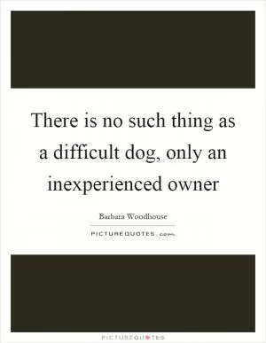There is no such thing as a difficult dog, only an inexperienced owner Picture Quote #1