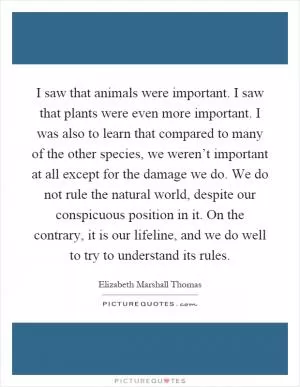 I saw that animals were important. I saw that plants were even more important. I was also to learn that compared to many of the other species, we weren’t important at all except for the damage we do. We do not rule the natural world, despite our conspicuous position in it. On the contrary, it is our lifeline, and we do well to try to understand its rules Picture Quote #1