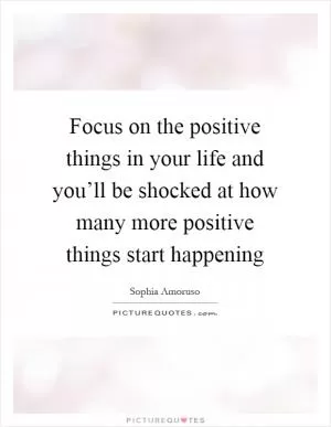 Focus on the positive things in your life and you’ll be shocked at how many more positive things start happening Picture Quote #1