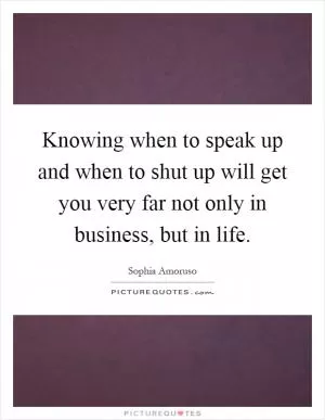 Knowing when to speak up and when to shut up will get you very far not only in business, but in life Picture Quote #1