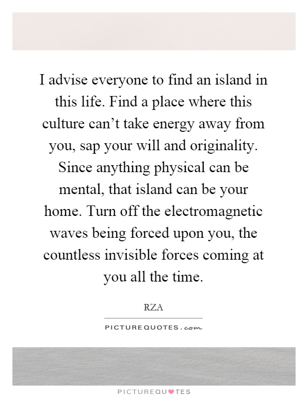 I advise everyone to find an island in this life. Find a place where this culture can't take energy away from you, sap your will and originality. Since anything physical can be mental, that island can be your home. Turn off the electromagnetic waves being forced upon you, the countless invisible forces coming at you all the time Picture Quote #1