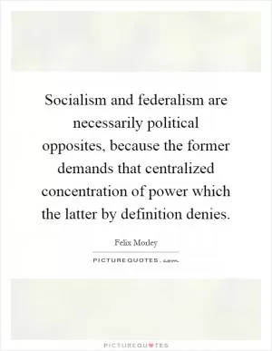 Socialism and federalism are necessarily political opposites, because the former demands that centralized concentration of power which the latter by definition denies Picture Quote #1