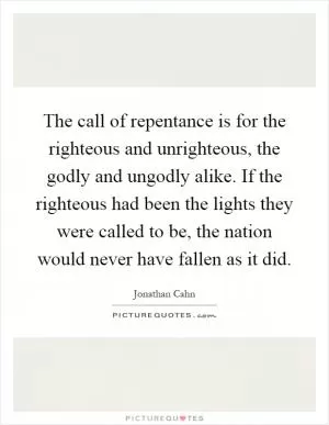 The call of repentance is for the righteous and unrighteous, the godly and ungodly alike. If the righteous had been the lights they were called to be, the nation would never have fallen as it did Picture Quote #1