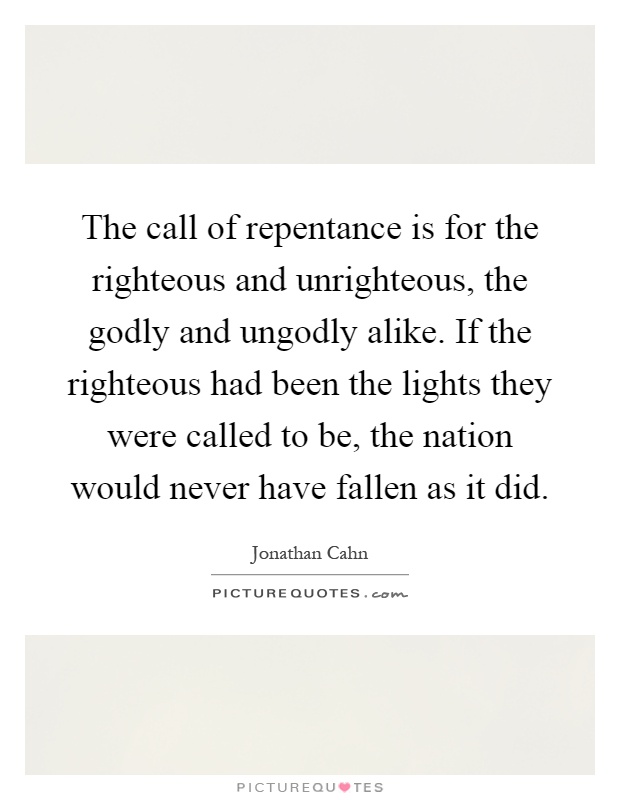 The call of repentance is for the righteous and unrighteous, the godly and ungodly alike. If the righteous had been the lights they were called to be, the nation would never have fallen as it did Picture Quote #1