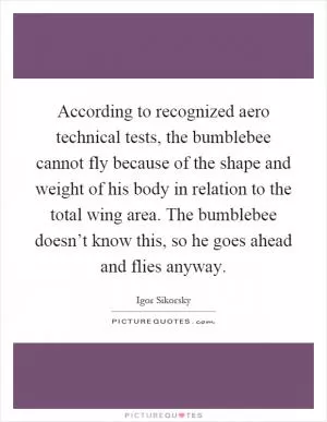 According to recognized aero technical tests, the bumblebee cannot fly because of the shape and weight of his body in relation to the total wing area. The bumblebee doesn’t know this, so he goes ahead and flies anyway Picture Quote #1