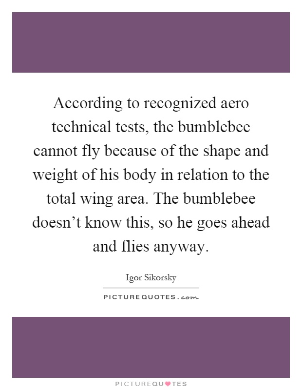 According to recognized aero technical tests, the bumblebee cannot fly because of the shape and weight of his body in relation to the total wing area. The bumblebee doesn't know this, so he goes ahead and flies anyway Picture Quote #1