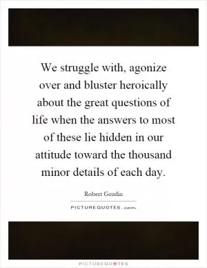 We struggle with, agonize over and bluster heroically about the great questions of life when the answers to most of these lie hidden in our attitude toward the thousand minor details of each day Picture Quote #1