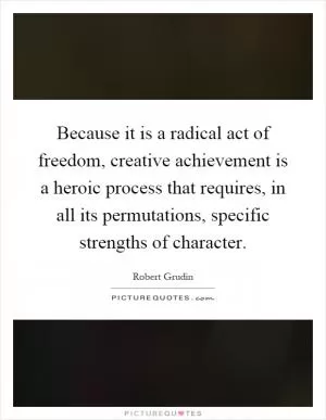 Because it is a radical act of freedom, creative achievement is a heroic process that requires, in all its permutations, specific strengths of character Picture Quote #1