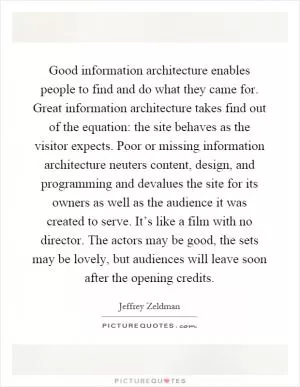 Good information architecture enables people to find and do what they came for. Great information architecture takes find out of the equation: the site behaves as the visitor expects. Poor or missing information architecture neuters content, design, and programming and devalues the site for its owners as well as the audience it was created to serve. It’s like a film with no director. The actors may be good, the sets may be lovely, but audiences will leave soon after the opening credits Picture Quote #1