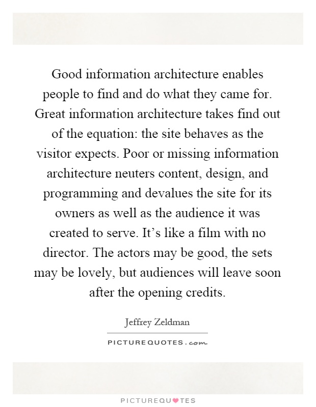 Good information architecture enables people to find and do what they came for. Great information architecture takes find out of the equation: the site behaves as the visitor expects. Poor or missing information architecture neuters content, design, and programming and devalues the site for its owners as well as the audience it was created to serve. It's like a film with no director. The actors may be good, the sets may be lovely, but audiences will leave soon after the opening credits Picture Quote #1