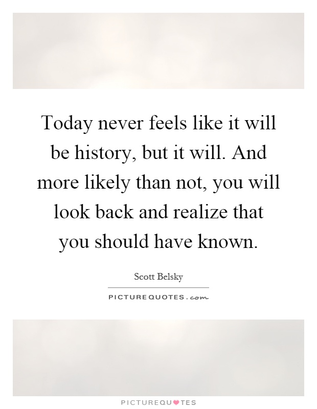 Today never feels like it will be history, but it will. And more likely than not, you will look back and realize that you should have known Picture Quote #1