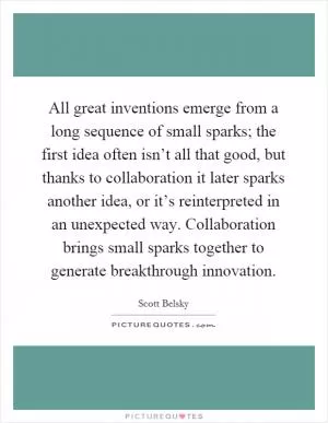 All great inventions emerge from a long sequence of small sparks; the first idea often isn’t all that good, but thanks to collaboration it later sparks another idea, or it’s reinterpreted in an unexpected way. Collaboration brings small sparks together to generate breakthrough innovation Picture Quote #1