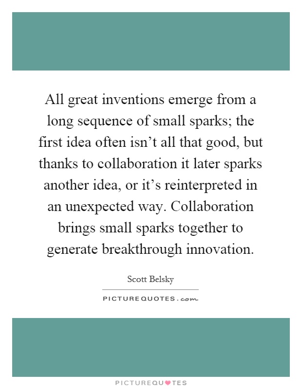 All great inventions emerge from a long sequence of small sparks; the first idea often isn't all that good, but thanks to collaboration it later sparks another idea, or it's reinterpreted in an unexpected way. Collaboration brings small sparks together to generate breakthrough innovation Picture Quote #1