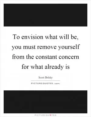 To envision what will be, you must remove yourself from the constant concern for what already is Picture Quote #1