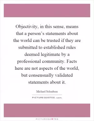 Objectivity, in this sense, means that a person’s statements about the world can be trusted if they are submitted to established rules deemed legitimate by a professional community. Facts here are not aspects of the world, but consensually validated statements about it Picture Quote #1