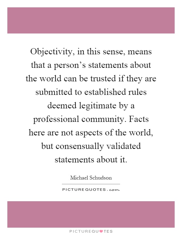 Objectivity, in this sense, means that a person's statements about the world can be trusted if they are submitted to established rules deemed legitimate by a professional community. Facts here are not aspects of the world, but consensually validated statements about it Picture Quote #1