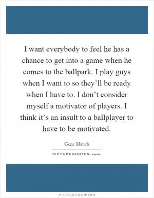 I want everybody to feel he has a chance to get into a game when he comes to the ballpark. I play guys when I want to so they’ll be ready when I have to. I don’t consider myself a motivator of players. I think it’s an insult to a ballplayer to have to be motivated Picture Quote #1