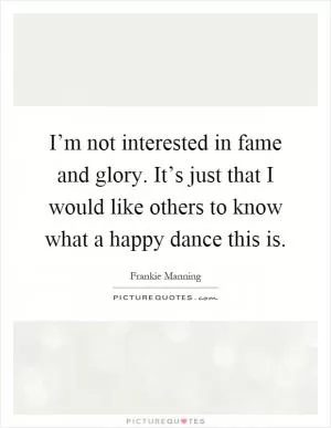 I’m not interested in fame and glory. It’s just that I would like others to know what a happy dance this is Picture Quote #1