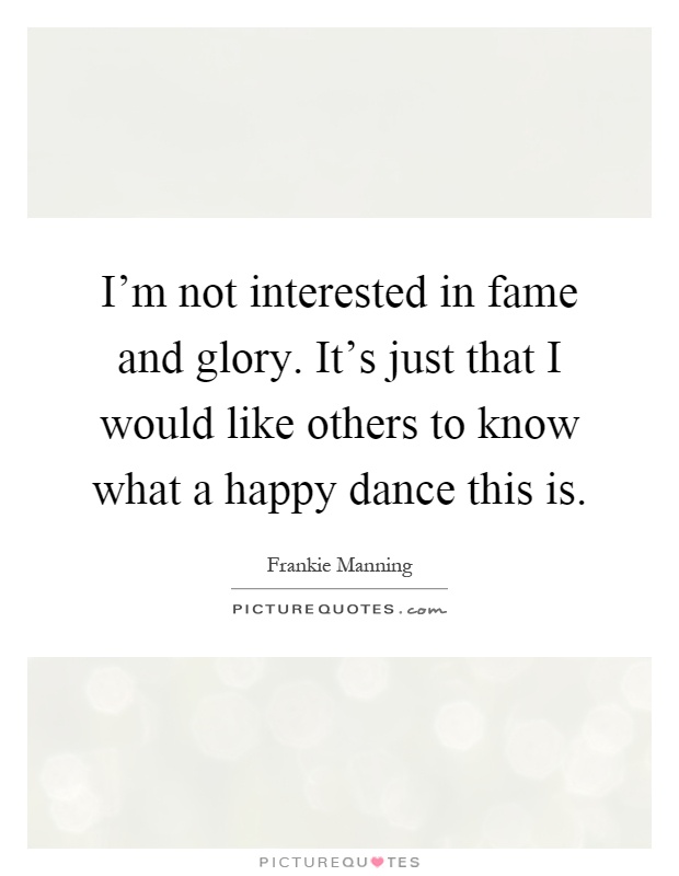 I'm not interested in fame and glory. It's just that I would like others to know what a happy dance this is Picture Quote #1