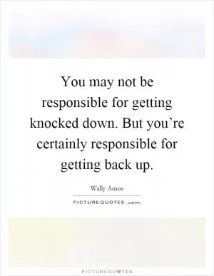 You may not be responsible for getting knocked down. But you’re certainly responsible for getting back up Picture Quote #1