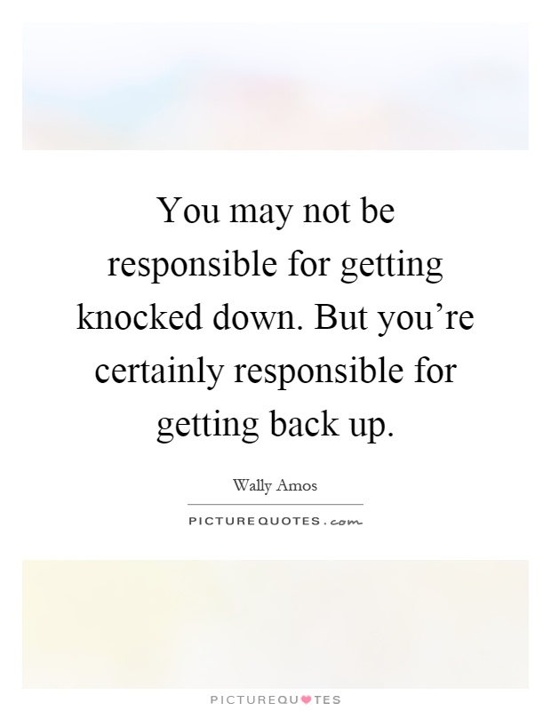 You may not be responsible for getting knocked down. But you're certainly responsible for getting back up Picture Quote #1