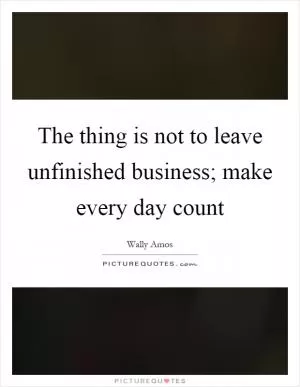 The thing is not to leave unfinished business; make every day count Picture Quote #1