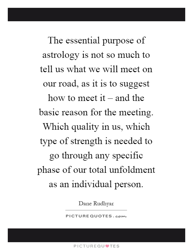 The essential purpose of astrology is not so much to tell us what we will meet on our road, as it is to suggest how to meet it – and the basic reason for the meeting. Which quality in us, which type of strength is needed to go through any specific phase of our total unfoldment as an individual person Picture Quote #1