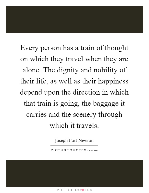 Every person has a train of thought on which they travel when they are alone. The dignity and nobility of their life, as well as their happiness depend upon the direction in which that train is going, the baggage it carries and the scenery through which it travels Picture Quote #1