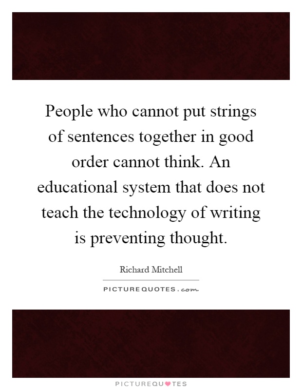 People who cannot put strings of sentences together in good order cannot think. An educational system that does not teach the technology of writing is preventing thought Picture Quote #1