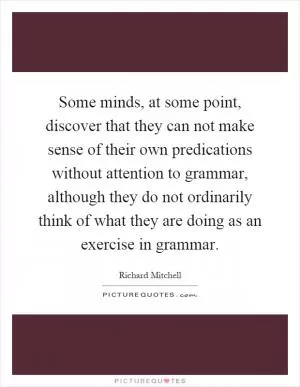 Some minds, at some point, discover that they can not make sense of their own predications without attention to grammar, although they do not ordinarily think of what they are doing as an exercise in grammar Picture Quote #1