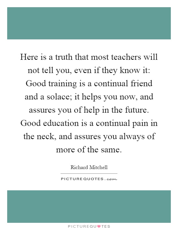 Here is a truth that most teachers will not tell you, even if they know it: Good training is a continual friend and a solace; it helps you now, and assures you of help in the future. Good education is a continual pain in the neck, and assures you always of more of the same Picture Quote #1