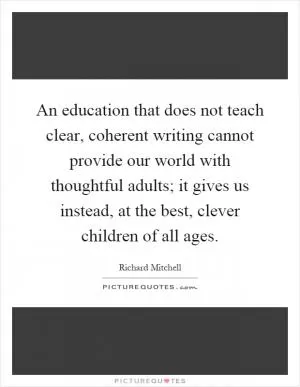An education that does not teach clear, coherent writing cannot provide our world with thoughtful adults; it gives us instead, at the best, clever children of all ages Picture Quote #1