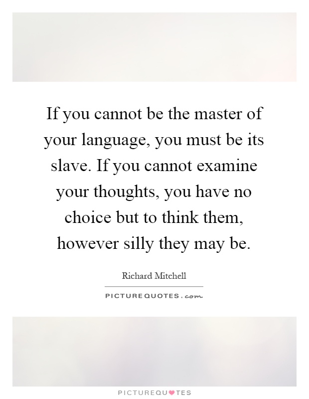 If you cannot be the master of your language, you must be its slave. If you cannot examine your thoughts, you have no choice but to think them, however silly they may be Picture Quote #1
