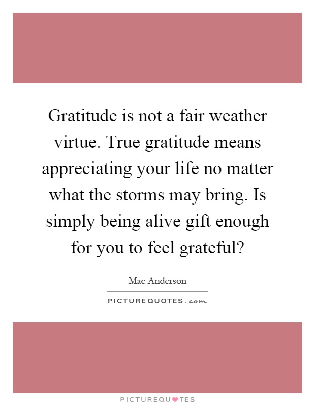Gratitude is not a fair weather virtue. True gratitude means appreciating your life no matter what the storms may bring. Is simply being alive gift enough for you to feel grateful? Picture Quote #1