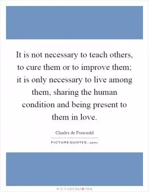 It is not necessary to teach others, to cure them or to improve them; it is only necessary to live among them, sharing the human condition and being present to them in love Picture Quote #1