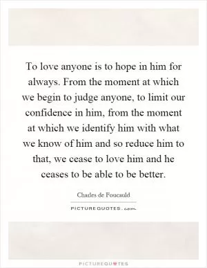 To love anyone is to hope in him for always. From the moment at which we begin to judge anyone, to limit our confidence in him, from the moment at which we identify him with what we know of him and so reduce him to that, we cease to love him and he ceases to be able to be better Picture Quote #1