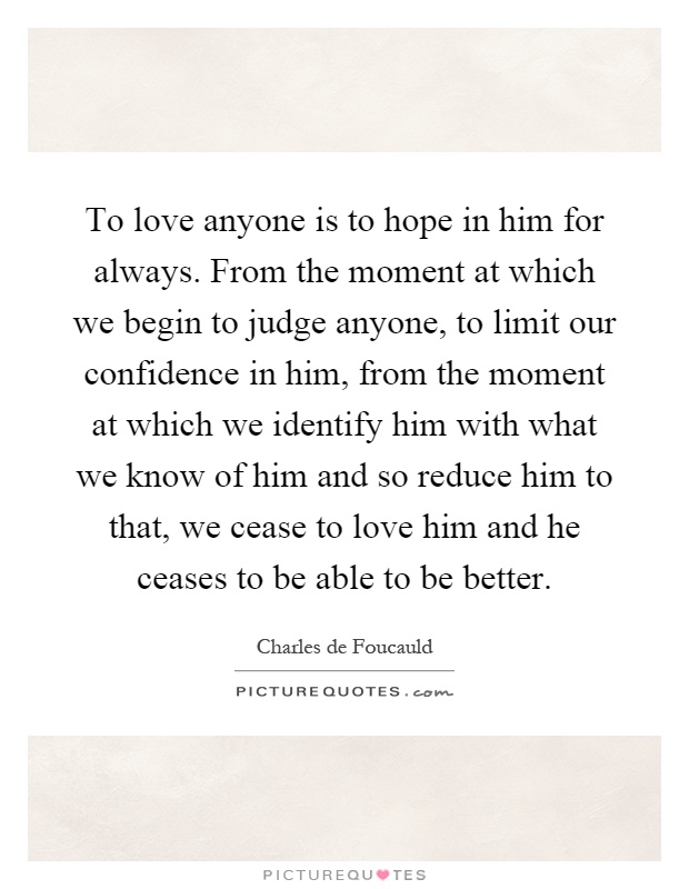 To love anyone is to hope in him for always. From the moment at which we begin to judge anyone, to limit our confidence in him, from the moment at which we identify him with what we know of him and so reduce him to that, we cease to love him and he ceases to be able to be better Picture Quote #1