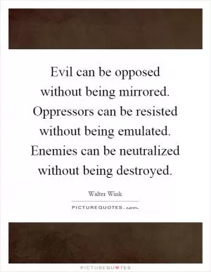 Evil can be opposed without being mirrored. Oppressors can be resisted without being emulated. Enemies can be neutralized without being destroyed Picture Quote #1