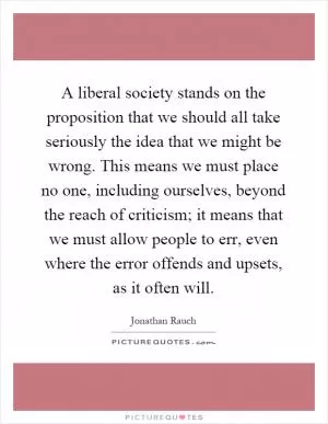 A liberal society stands on the proposition that we should all take seriously the idea that we might be wrong. This means we must place no one, including ourselves, beyond the reach of criticism; it means that we must allow people to err, even where the error offends and upsets, as it often will Picture Quote #1