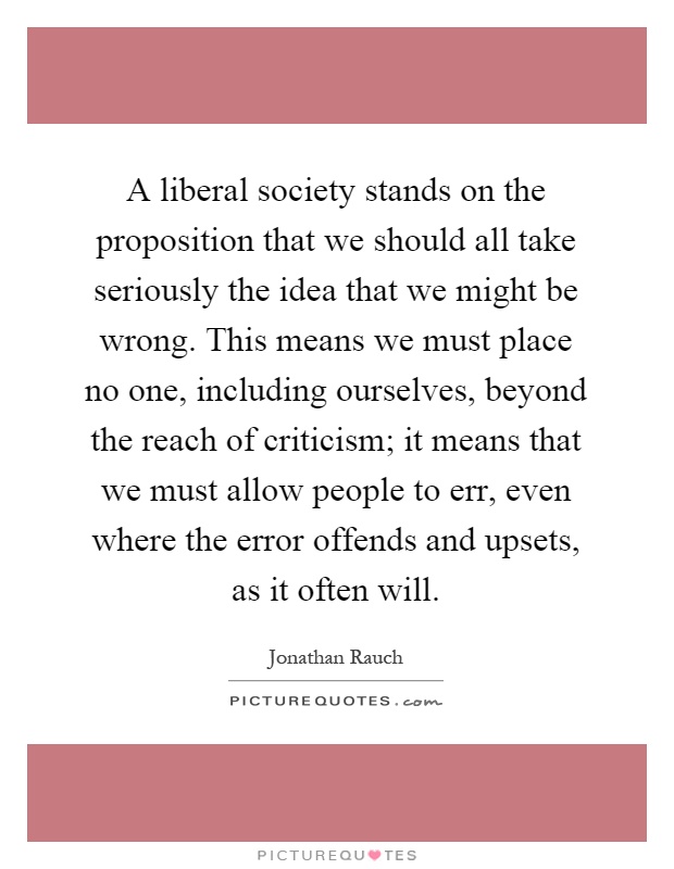 A liberal society stands on the proposition that we should all take seriously the idea that we might be wrong. This means we must place no one, including ourselves, beyond the reach of criticism; it means that we must allow people to err, even where the error offends and upsets, as it often will Picture Quote #1