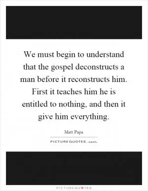 We must begin to understand that the gospel deconstructs a man before it reconstructs him. First it teaches him he is entitled to nothing, and then it give him everything Picture Quote #1