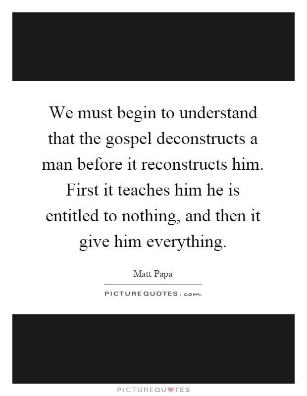 We must begin to understand that the gospel deconstructs a man before it reconstructs him. First it teaches him he is entitled to nothing, and then it give him everything Picture Quote #1