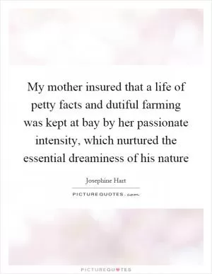 My mother insured that a life of petty facts and dutiful farming was kept at bay by her passionate intensity, which nurtured the essential dreaminess of his nature Picture Quote #1