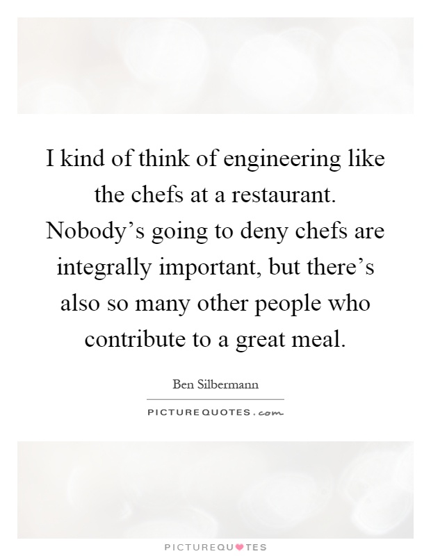I kind of think of engineering like the chefs at a restaurant. Nobody's going to deny chefs are integrally important, but there's also so many other people who contribute to a great meal Picture Quote #1